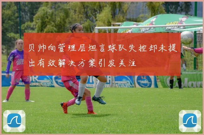 贝帅向管理层坦言球队失控却未提出有效解决方案引发关注
