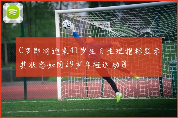C罗即将迎来41岁生日生理指标显示其状态如同29岁年轻运动员