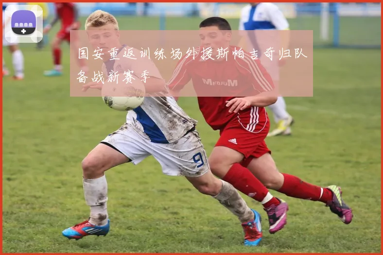 国安重返训练场外援斯帕吉奇归队备战新赛季