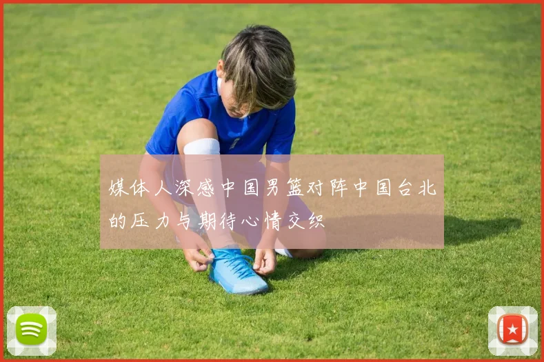 媒体人深感中国男篮对阵中国台北的压力与期待心情交织