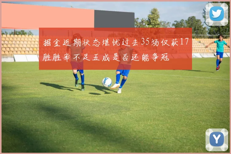 掘金近期状态堪忧过去35场仅获17胜胜率不足五成是否还能争冠