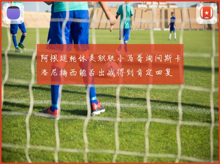 阿根廷轮休美职联小马哥询问斯卡洛尼梅西能否出战得到肯定回复