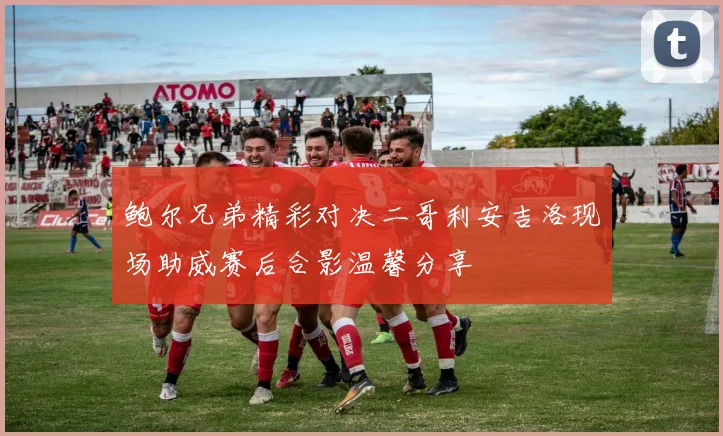 鲍尔兄弟精彩对决二哥利安吉洛现场助威赛后合影温馨分享
