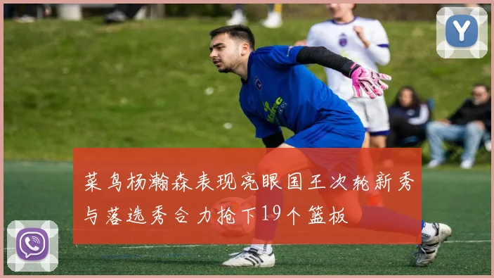 菜鸟杨瀚森表现亮眼国王次轮新秀与落选秀合力抢下19个篮板