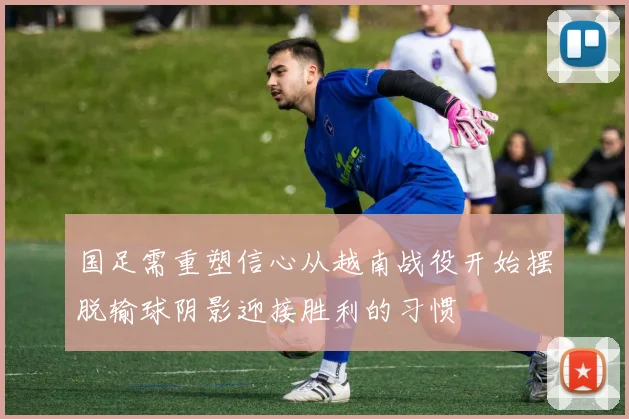 国足需重塑信心从越南战役开始摆脱输球阴影迎接胜利的习惯