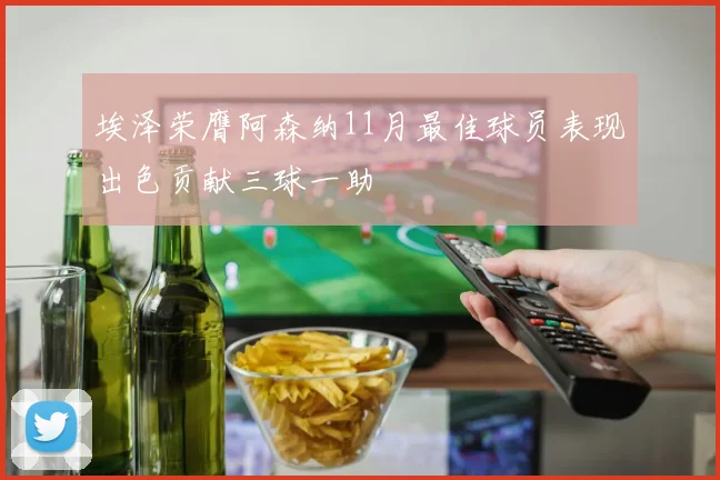 埃泽荣膺阿森纳11月最佳球员表现出色贡献三球一助