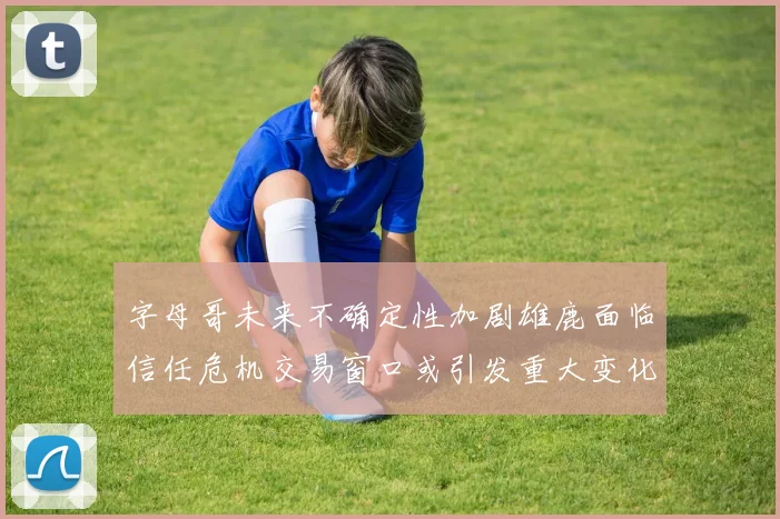 字母哥未来不确定性加剧雄鹿面临信任危机交易窗口或引发重大变化