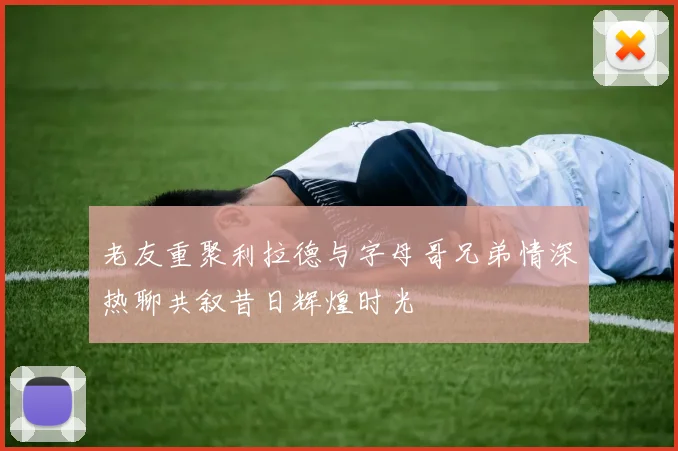 老友重聚利拉德与字母哥兄弟情深热聊共叙昔日辉煌时光