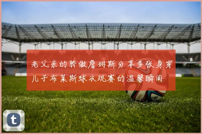 老父亲的骄傲詹姆斯分享多张身穿儿子布莱斯球衣观赛的温馨瞬间