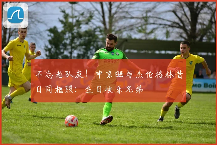 不忘老队友！申京晒与杰伦格林昔日同框照：生日快乐兄弟