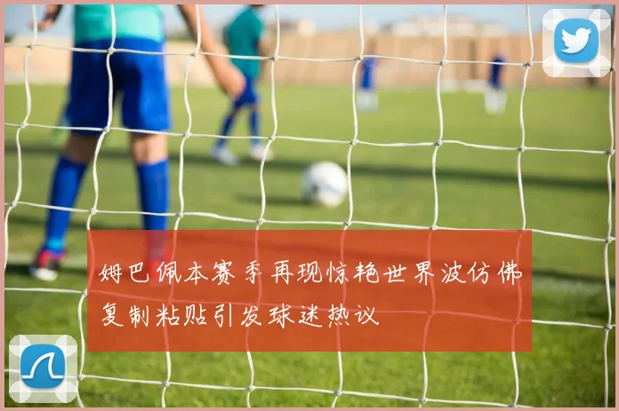 姆巴佩本赛季再现惊艳世界波仿佛复制粘贴引发球迷热议