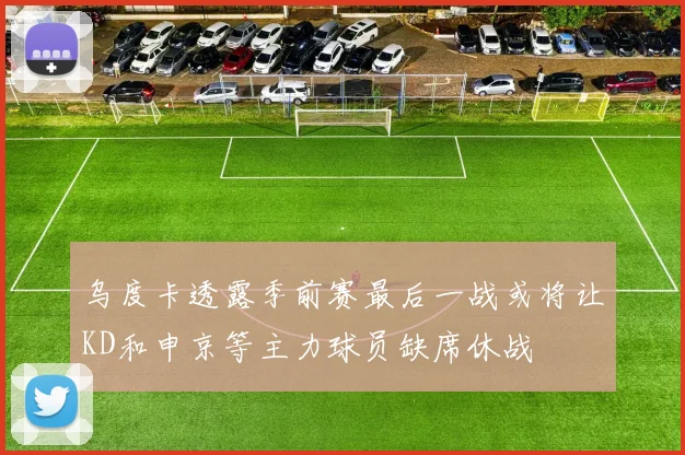 乌度卡透露季前赛最后一战或将让KD和申京等主力球员缺席休战