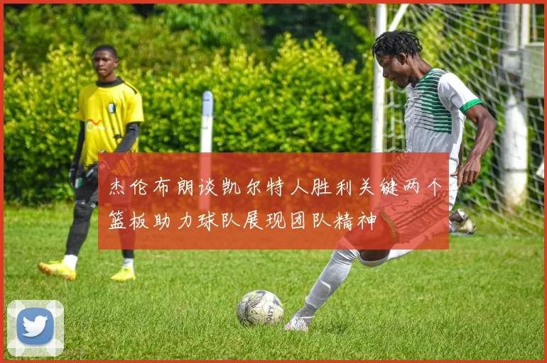 杰伦布朗谈凯尔特人胜利关键两个篮板助力球队展现团队精神