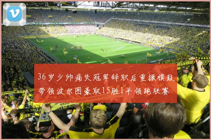 36岁少帅痛失冠军辞职后重振旗鼓带领波尔图豪取15胜1平领跑联赛
