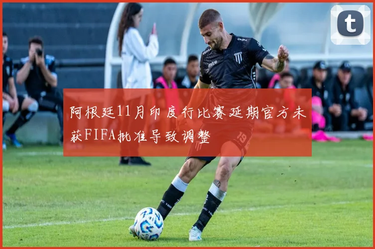 阿根廷11月印度行比赛延期官方未获FIFA批准导致调整