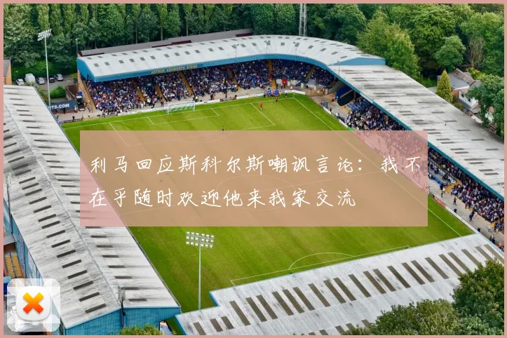 利马回应斯科尔斯嘲讽言论：我不在乎随时欢迎他来我家交流