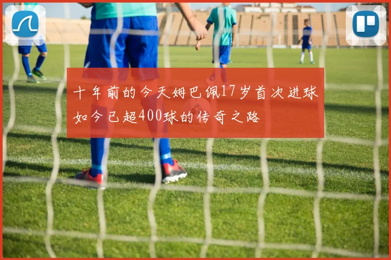 十年前的今天姆巴佩17岁首次进球如今已超400球的传奇之路