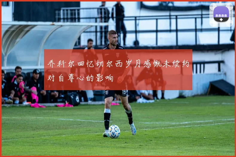 乔科尔回忆切尔西岁月感慨未续约对自尊心的影响