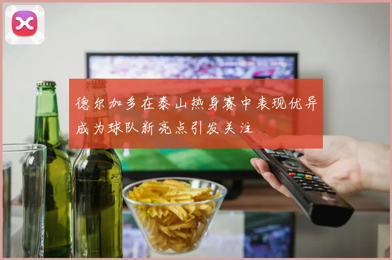 德尔加多在泰山热身赛中表现优异成为球队新亮点引发关注