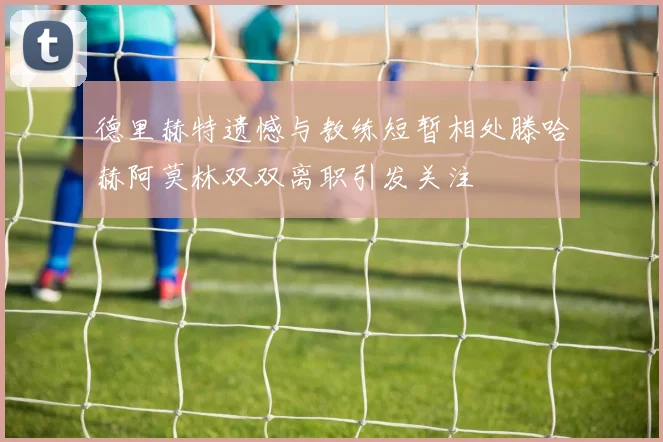 德里赫特遗憾与教练短暂相处滕哈赫阿莫林双双离职引发关注