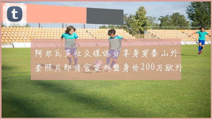 阿尔瓦罗社交媒体分享身穿泰山外套照片即将官宣加盟身价200万欧外援