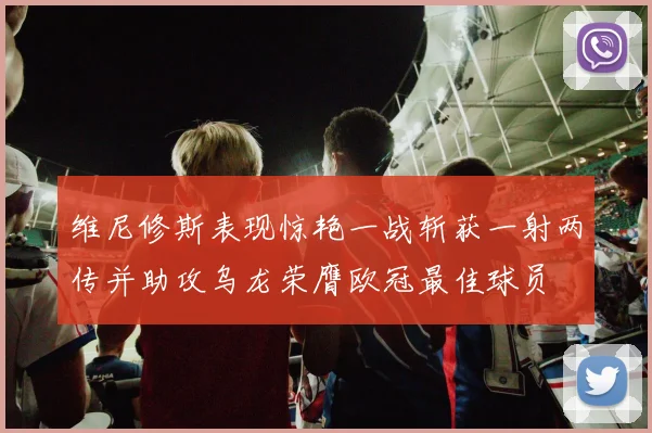 维尼修斯表现惊艳一战斩获一射两传并助攻乌龙荣膺欧冠最佳球员