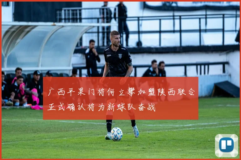 广西平果门将何立攀加盟陕西联合正式确认将为新球队奋战