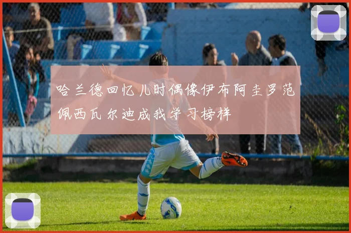 哈兰德回忆儿时偶像伊布阿圭罗范佩西瓦尔迪成我学习榜样
