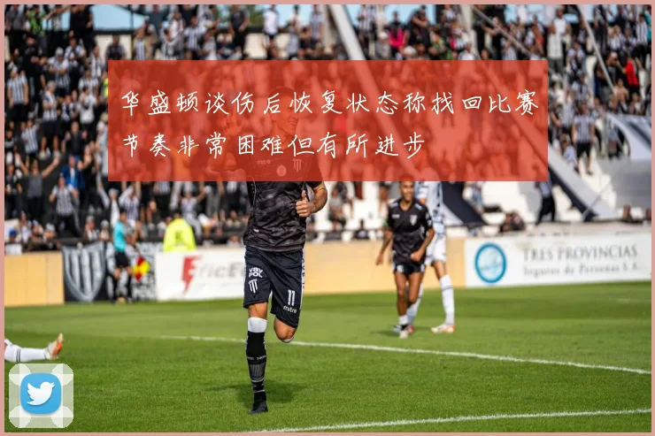 华盛顿谈伤后恢复状态称找回比赛节奏非常困难但有所进步