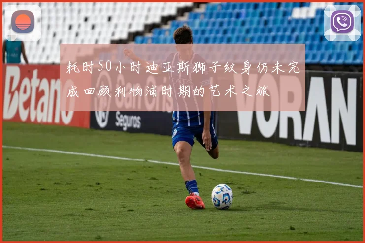 耗时50小时迪亚斯狮子纹身仍未完成回顾利物浦时期的艺术之旅