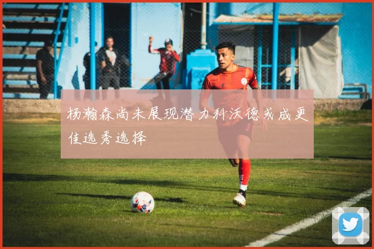 杨瀚森尚未展现潜力科沃德或成更佳选秀选择