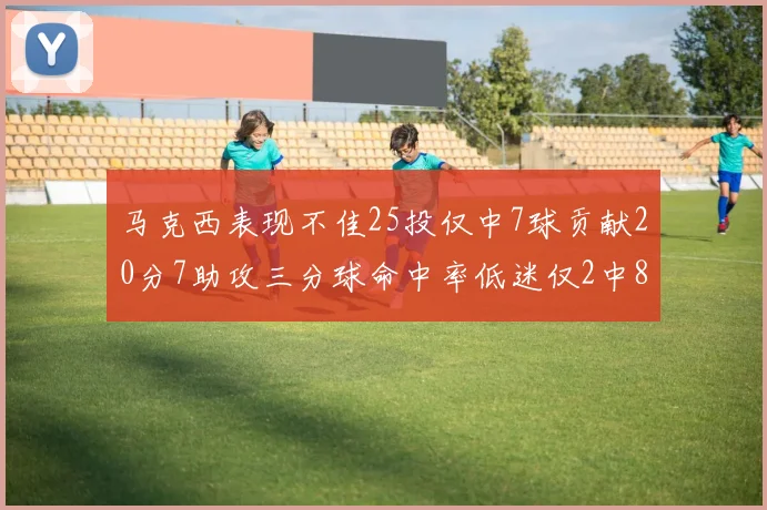 马克西表现不佳25投仅中7球贡献20分7助攻三分球命中率低迷仅2中8