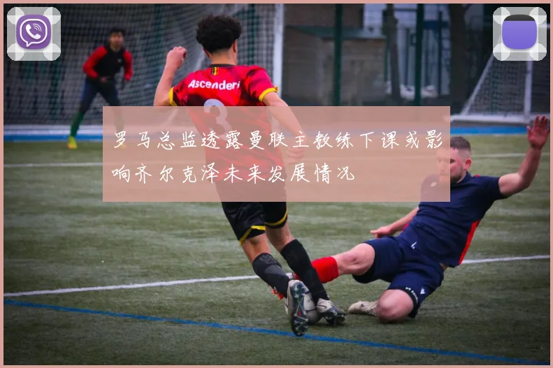 罗马总监透露曼联主教练下课或影响齐尔克泽未来发展情况