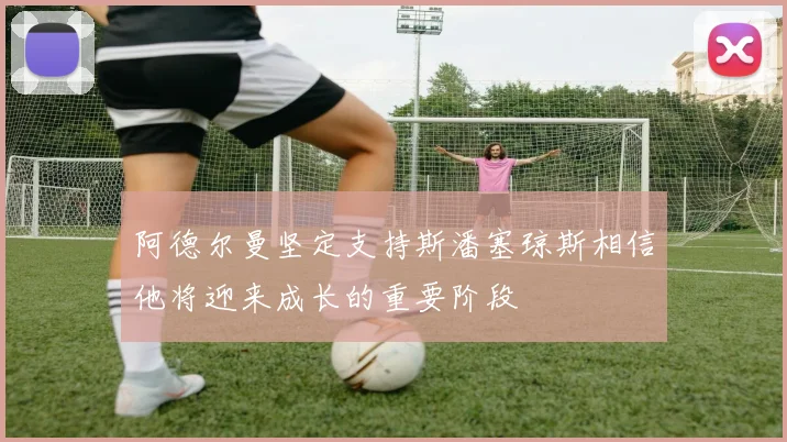 阿德尔曼坚定支持斯潘塞琼斯相信他将迎来成长的重要阶段