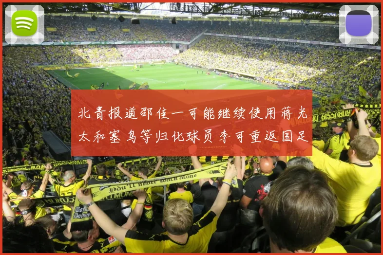 北青报道邵佳一可能继续使用蒋光太和塞鸟等归化球员李可重返国足需进一步沟通