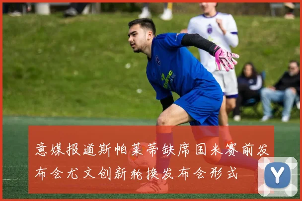意媒报道斯帕莱蒂缺席国米赛前发布会尤文创新轮换发布会形式
