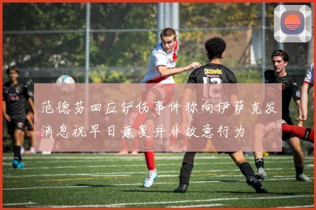 范德芬回应铲伤事件称向伊萨克发消息祝早日康复并非故意行为