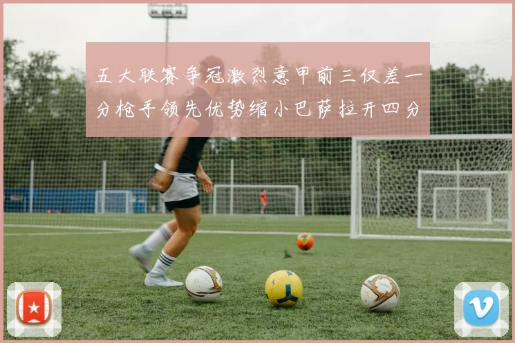 五大联赛争冠激烈意甲前三仅差一分枪手领先优势缩小巴萨拉开四分差距