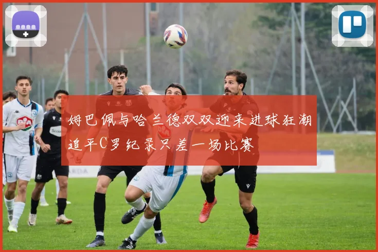 姆巴佩与哈兰德双双迎来进球狂潮追平C罗纪录只差一场比赛